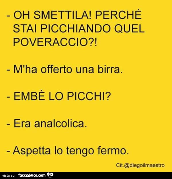 Oh smettila! Perchè stai picchiando quel poveraccio? M'ha offerto una birra. Embè lo picchi? . Era analcolica. Aspetta lo tengo fermo