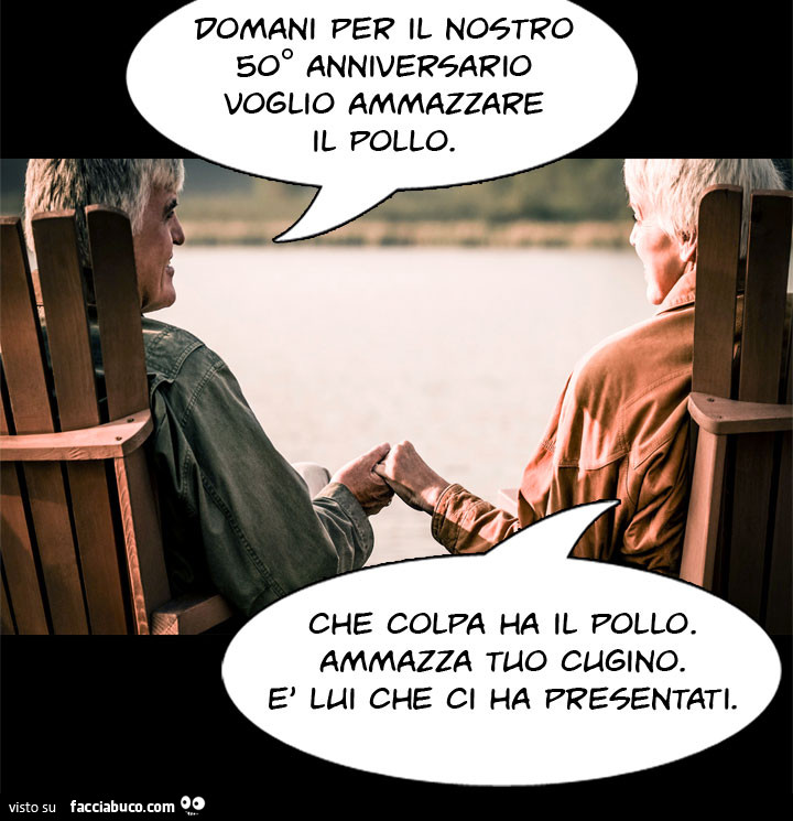 Domani per il nostro 50° anniversario voglio ammazzare il pollo. Che colpa ha il pollo. Ammazza tuo cognato. È Lui che ci ha presentati