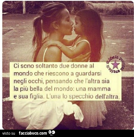 Ci sono soltanto due donne al mondo che riescono a guardarsi negli occhi, pensando che l'altra sia la più bella del mondo: una mamma e sua figlia. L'una lo specchio dell'altra