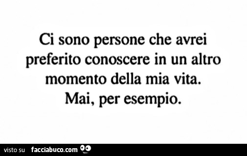 Ci sono persone che avrei preferito conoscere in un altro momento della mia vita. Mai, per esempio