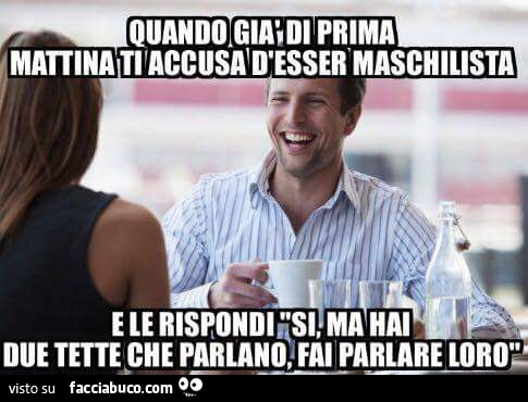 Quando già di prima mattina ti accusa d'esser maschilista e le rispondi: si ma hai due tette che parlano, fai parlare loro