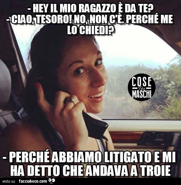 Hey il mio ragazzo è da te? Ciao tesoro, no non c'è, perchè me lo chiedi? Perchè abbiamo litigato e mi ha detto che andava a troie