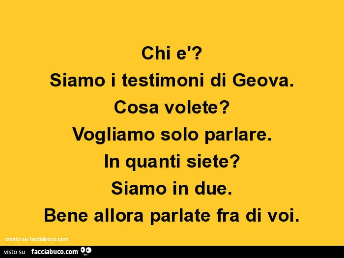 Chi è? Siamo i testimoni di Geova. Cosa volete? Vogliamo solo parlare. In quanti siete? Siamo in due. Bene allora parlate fra di voi