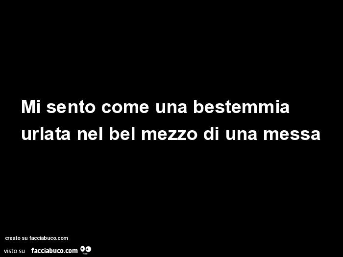 Mi sento come una bestemmia urlata nel bel mezzo di una messa
