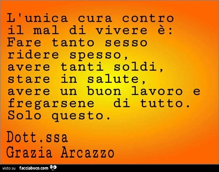 L'unica cura contro il mal di vivere è: fare tanto sesso ridere spesso, avere tanti soldi, stare in salute, avere un buon lavoro fregarsene di tutto. Solo questo. Dottoressa grazia arcazzo e