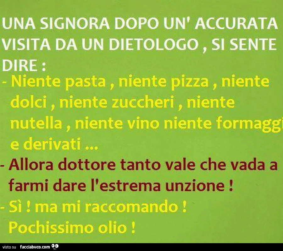 Una signora dopo un'accurata visita da un dietologo, si sente dire: Niente pasta, niente pizza, niente dolci, niente zuccheri, niente nutella, niente vino niente formaggi e derivati&hellip; Allora dottore tanto vale che vada a farmi dare l'estre