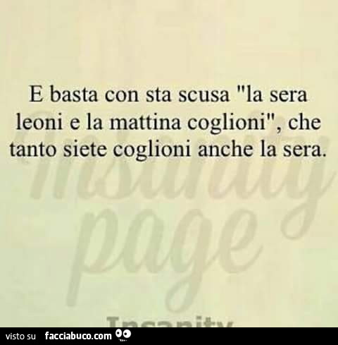 E basta con sta scusa la sera leoni e la mattina coglioni, che tanto siete coglioni anche la sera