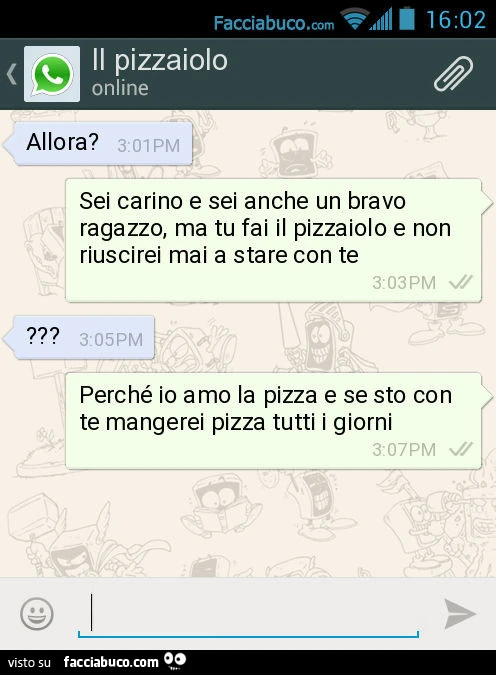 Allora? Sei carino e sei anche un bravo ragazzo, ma tu fai il pizzaiolo e non riuscirei mai a stare con te. ? Perché io amo la pizza e se sto con te mangerei pizza tutti i giorni
