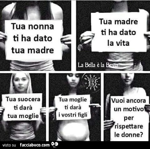 Tua nonna ti ha dato tua madre, tua madre ti ha dato la vita, tua suocera ti darà tua moglie, tua moglia ti darà i vostri figli. Vuoi ancora un motivo per rispettare le donne?