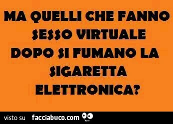 Ma quelli che fanno sesso virtuale dopo si fumano la sigaretta elettronica?