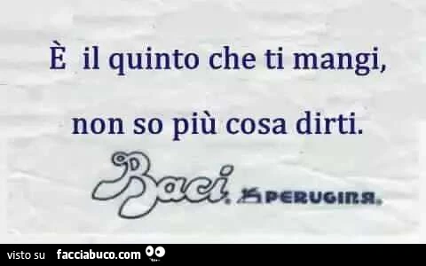 È il quinto che ti mangi, non so più cosa dirti. Baci Perugina