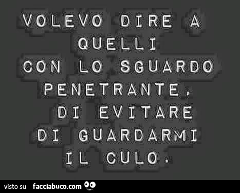 Volevo dire a quelli con lo sguardo penetrante, di evitare di guardarmi il culo