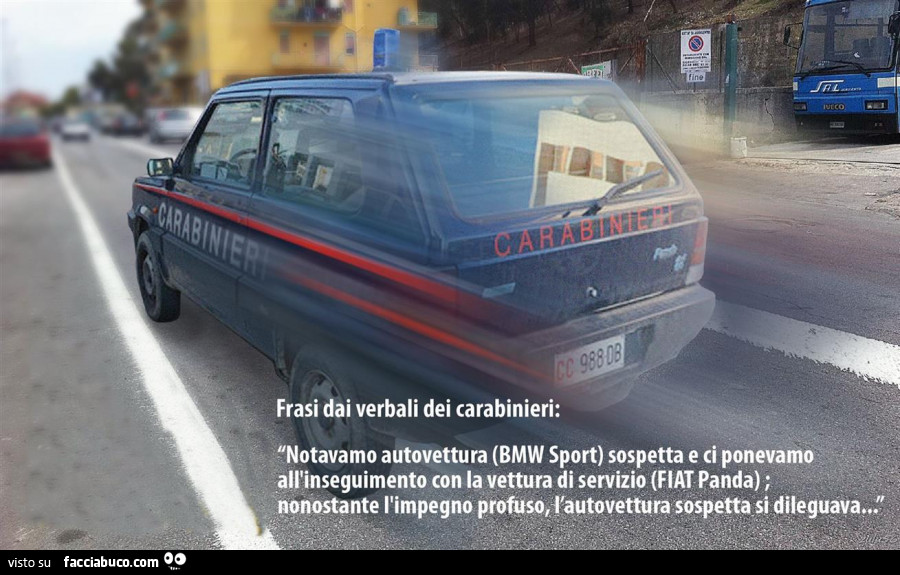Frasi dai verbali dei carabinieri: notavamo autovettura (bmw sport) sospetta e ci ponevamo all'inseguimento con la vettura di servizio (fiat panda) ; nonostante l'impegno profuso, l'autovettura sospetta si dileguava