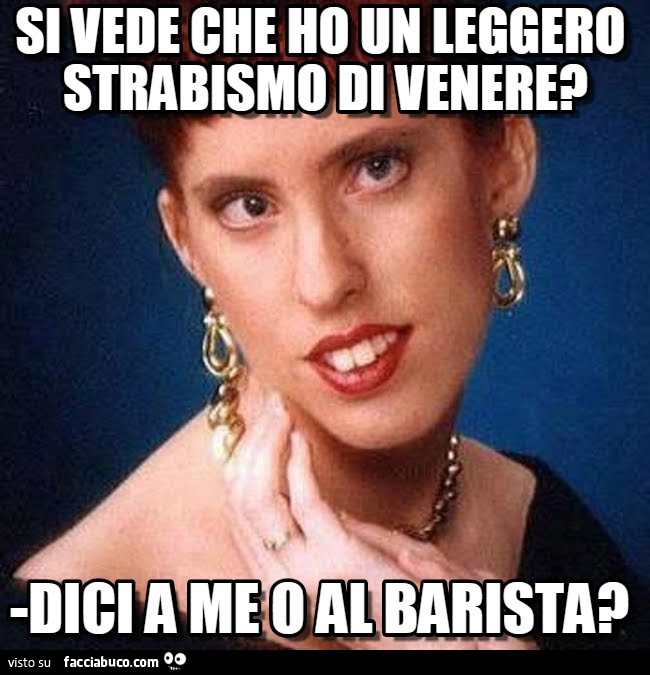 Si vede che ho un leggero strabismo di venere? Dici a me o al barista?