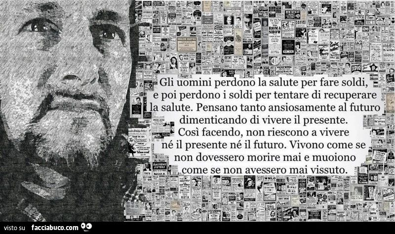 Gli uomini perdono la salute per fare soldi, poi perdono i soldi per tentare di recuperare la salute. Pensano tanto ansiosamente al futuro dimenticando di vivere il presente. Così facendo, non riescono a vivere né il presente né il futuro. Vivono come se 