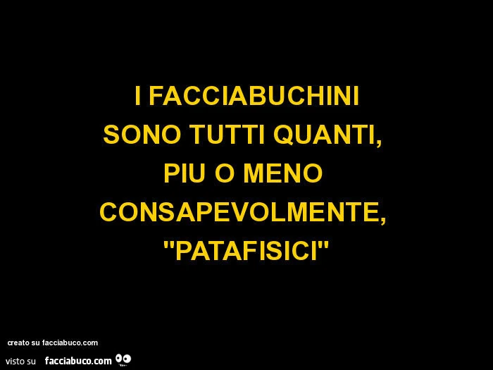 I FACCIABUCHINI SONO TUTTI QUANTI,  PIÙ O MENO  CONSAPEVOLMENTE,  "PATAFISICI"
