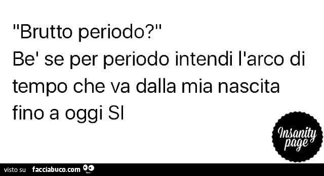 Brutto periodo? Be se per periodo intendi l'arco di tempo che va dalla mia nascia fino a oggi si