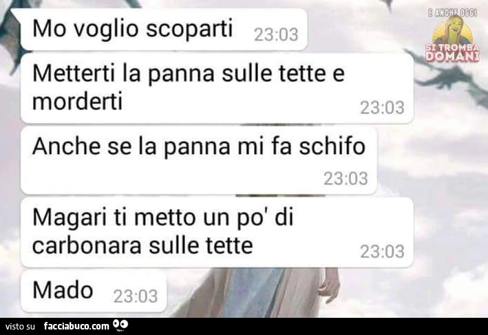 Mo voglio scoparti. Metterti la panna sulle tette e morderti. Anche se la panna mi fa schifo. Magari ti metto un po' di carbonara sulle tette. Mado