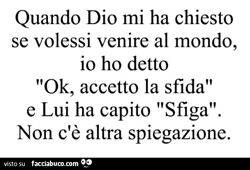 Quando dio mi ha chiesto se volessi venire al mondo, io ho detto ok, accetto la sfida e lui ha capito sfiga. non c'è altra spiegazione