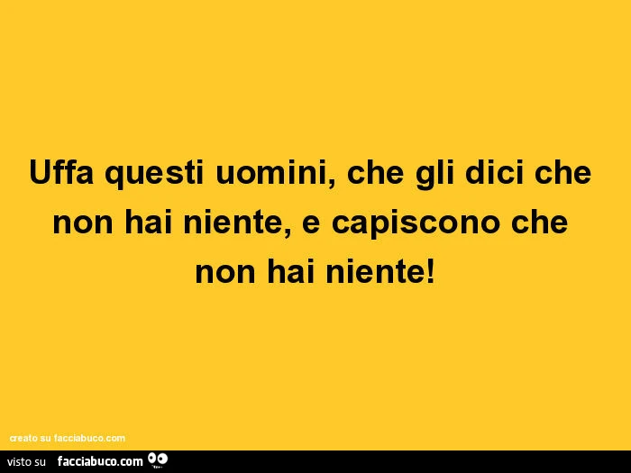 Uffa questi uomini, che gli dici che non hai niente, e capiscono che non hai niente
