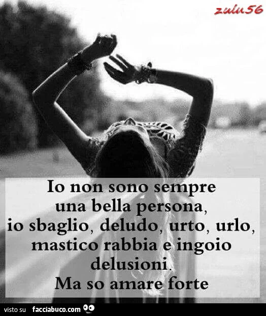 Io non sono sempre una bella persona, io sbaglio, deludo, urto, urlo, mastico rabbia e ingoio delusioni. Ma so amare forte