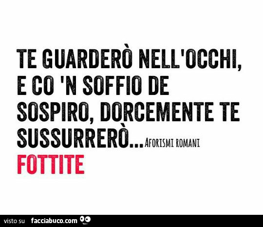 Te guarderò nell'occhi, e co n soffio de sospiro, dorcemente te sussurrerò fottite