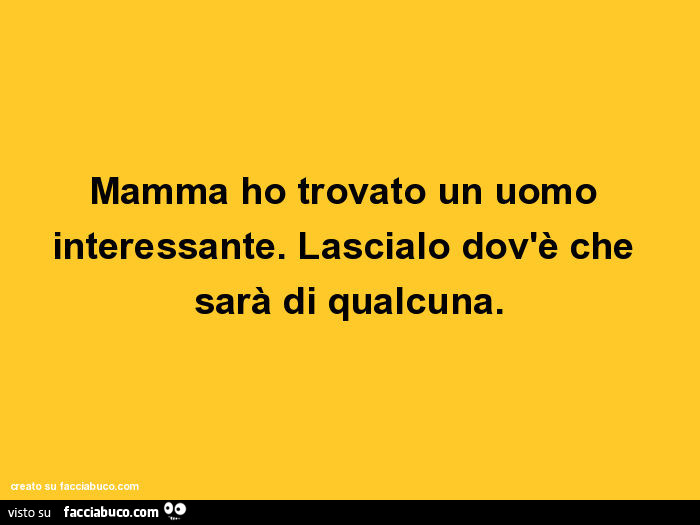 Mamma ho trovato un uomo interessante. Lascialo dov'è che sarà di qualcuna