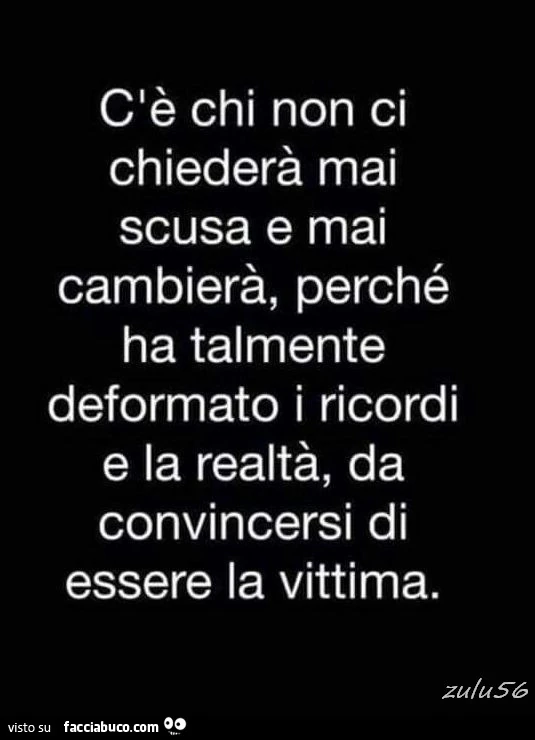 C'è chi non ci chiederà mai scusa e mai cambierà perchè ha talmente deformato i ricordi e la realtà da convincersi di essere la vittima