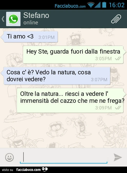 Ti amo <3. Hey Ste, guarda fuori dalla finestra. Cosa c' è? Vedo la natura, cosa dovrei vedere? Oltre la natura&hellip; riesci a vedere l' immensità del cazzo che me ne frega?