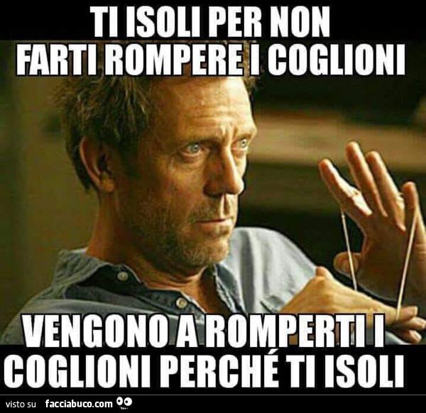 Ti isoli per non farti rompere i coglioni. Vengono a romperti i coglioni perchè ti isoli