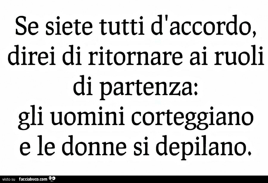 Se siete tutti d'accordo direi di ritornare ai ruoli di partenza: gli uomini corteggiano e le donne si depilano