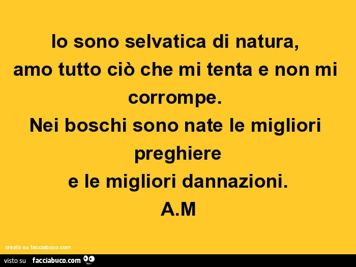 Io sono selvatica di natura, amo tutto ciò che mi tenta e non mi corrompe. Nei boschi sono nate le migliori preghiere e le migliori dannazioni. A.M