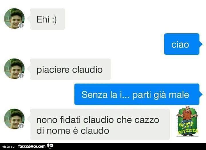 Ehi. Ciao. Piaciere claudio. Senza la i&hellip; parti già male. Nono fidati claudio che cazzo di nome è claudo