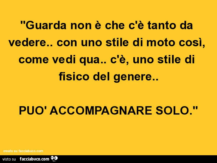 "guarda non è che c'è tanto da vedere. Con uno stile di moto così, come vedi qua. C'è, uno stile di fisico del genere. Può accompagnare solo."