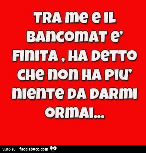 Tra me e il bancomat è finita, ha detto che non ha più niente da darmi ormai