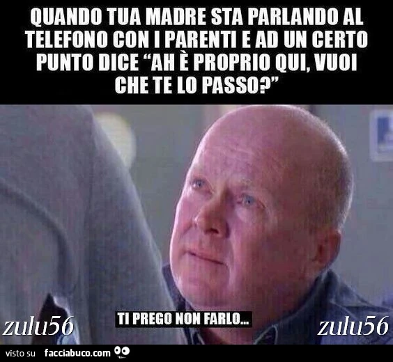 Quando tua madre sta parlando al telefono con i parenti e ad un certo punto dice "ah è proprio qui, vuoi che te lo passo?". Ti prego non farlo