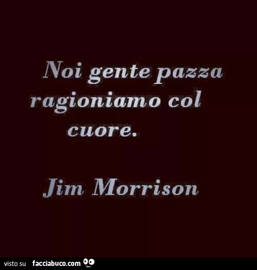 Noi gente pazza ragioniamo col cuore. Jim Morrison