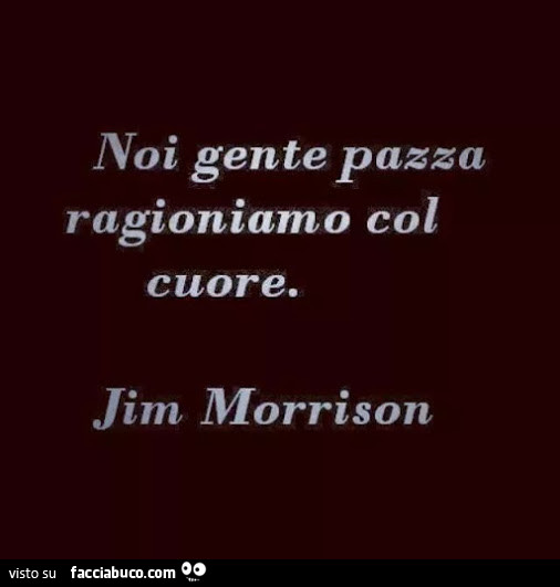 Noi gente pazza ragioniamo col cuore. Jim morrison