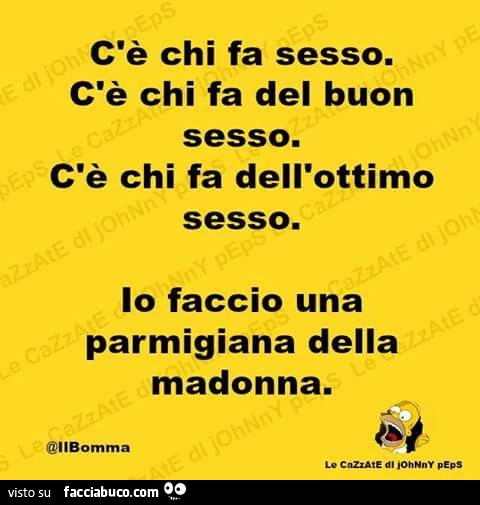 C'è chi fa sesso. C'è chi fa del buon sesso. C'è chi fa dell'ottimo sesso. Io faccio una parmigiana della Madonna