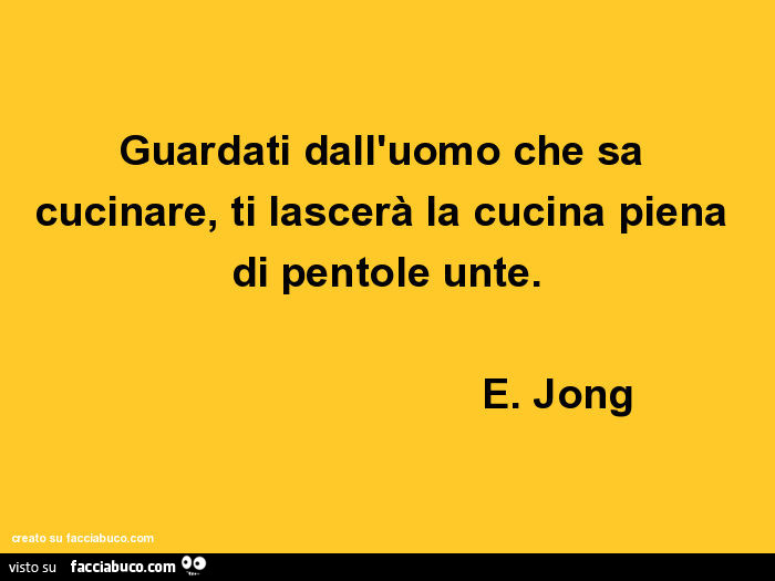 Guardati dall'uomo che sa cucinare, ti lascerà la cucina piena di pentole unte. E. Jong