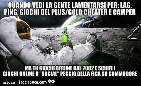 Quando vedi la gente lametarsi per lag, ping, giochi del plus gold cheater e camper ma tu giochi offline dal 2002 e schifi i giochi online o social peggio della figa su commodore