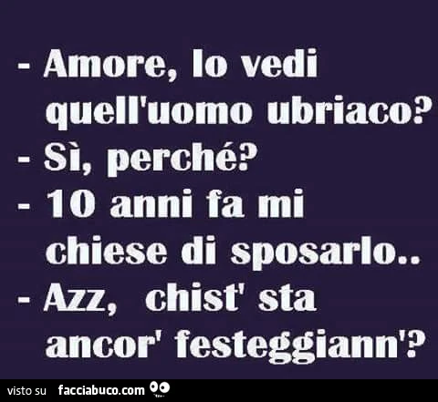 Amore, lo vedi quell'uomo ubriaco? Si, perchè? 10 anni fa mi chiese di sposarlo&hellip; Azz, chist sta ancor festeggiann?