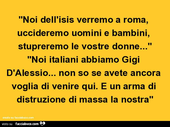 "noi dell'isis verremo a roma, uccideremo uomini e bambini, stupreremo le vostre donne&hellip;" "noi italiani abbiamo gigi d'alessio&hellip; non so se avete ancora voglia di venire qui. È Un arma di distruzione di massa la nostra&