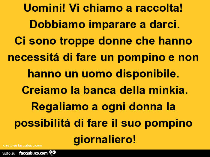 Uomini! Vi chiamo a raccolta! Dobbiamo imparare a darci. Ci sono troppe donne che hanno necessitá di fare un pompino e non hanno un uomo disponibile. Creiamo la banca della minkia. Regaliamo a ogni donna la possibilitá di fare il suo pompino giornaliero