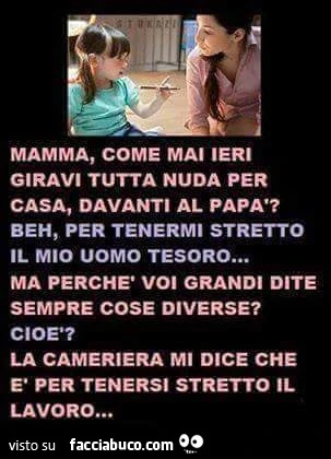 Mamma, come mai ieri giravi tutta nuda per casa, davanti al papà? Beh, per tenermi stretto il mio uomo tesoro&hellip; ma perchè voi grandi dite sempre cose diverse? Cioè? La cameriera mi dice che è per tenersi stretto il lavoro&hellip;