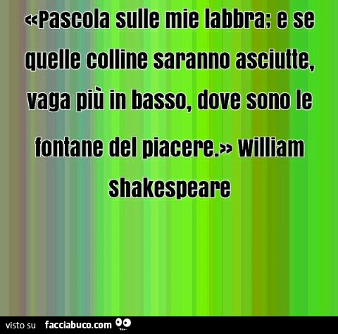 Pascola sulle mie labbra e se quelle colline saranno asciutte vaga più in basso, dove sono le fontane del piacere. William Shakespeare