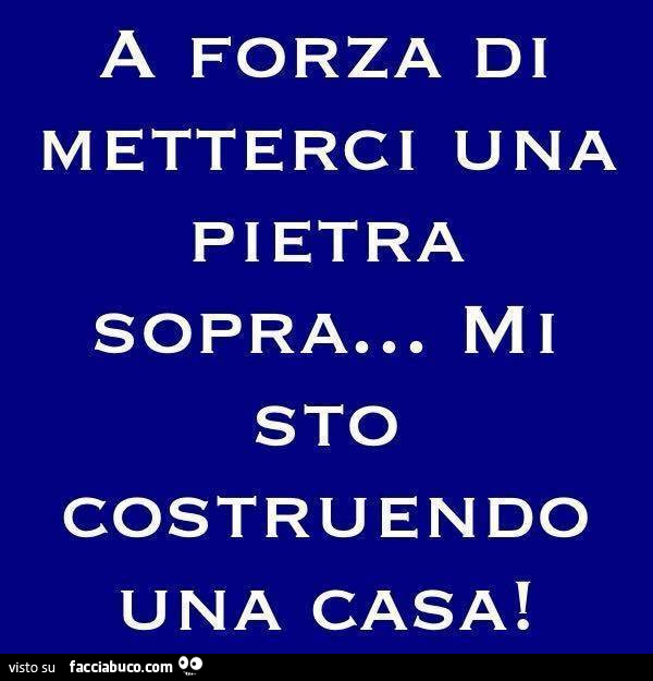 A forza di metterci una pietra sopra, mi sto costruendo una casa