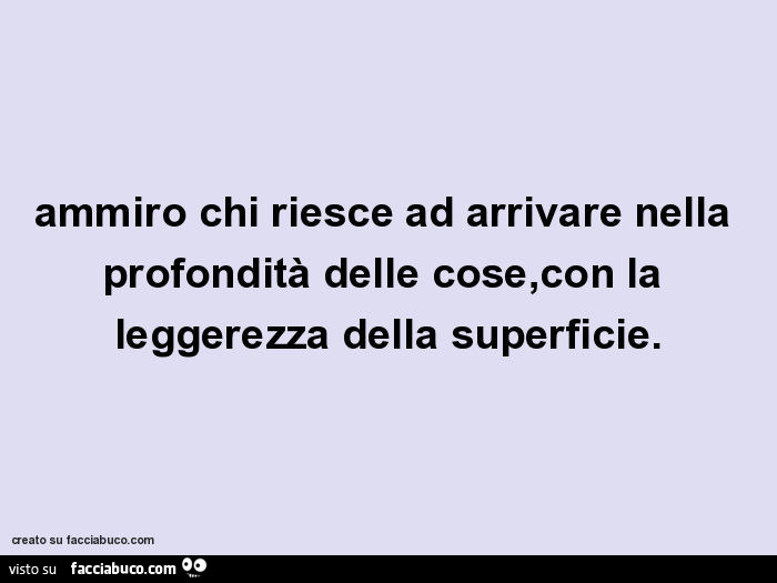 Ammiro chi riesce ad arrivare nella profondità delle cose,con la leggerezza della superficie