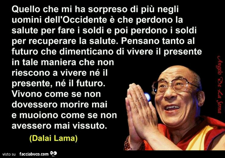 Quello che mi ha sorpreso di più negli uomini dell'Occidente è che perdono la salute per fare i soldi e poi perdono i soldi per recuperare la salute