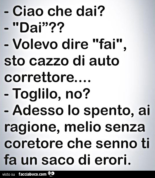 Ciao che dai? Dai? Volevo dire fai, sto cazzo di auto correttore. Toglilo no? Adesso lo spento, ai ragione, melio senza coretore che senno ti fa un saco di erori